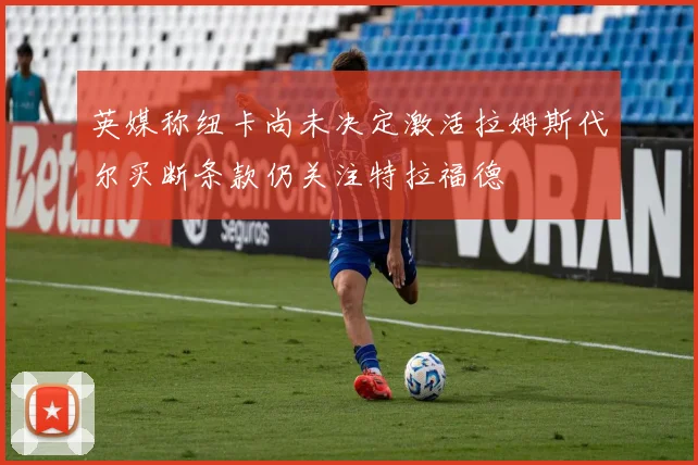 英媒称纽卡尚未决定激活拉姆斯代尔买断条款仍关注特拉福德
