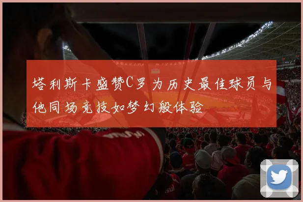 塔利斯卡盛赞C罗为历史最佳球员与他同场竞技如梦幻般体验