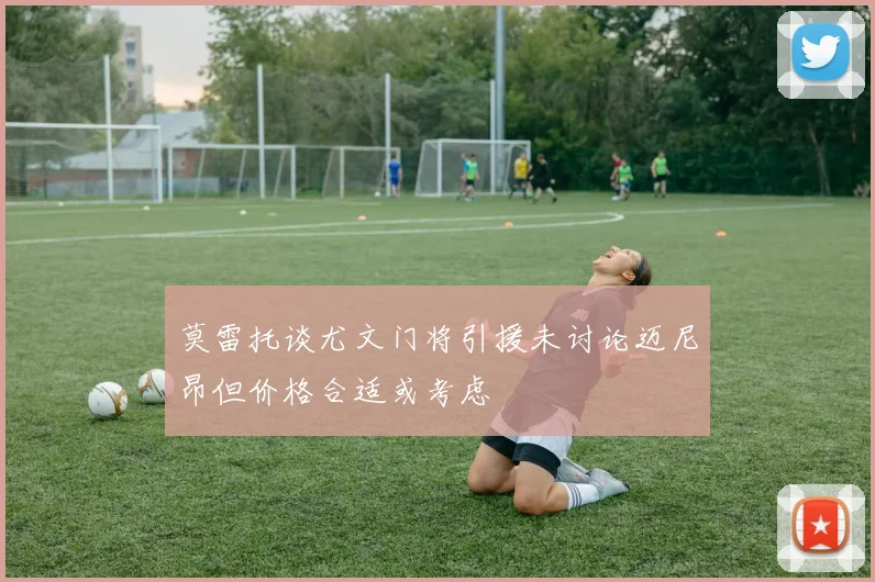 莫雷托谈尤文门将引援未讨论迈尼昂但价格合适或考虑