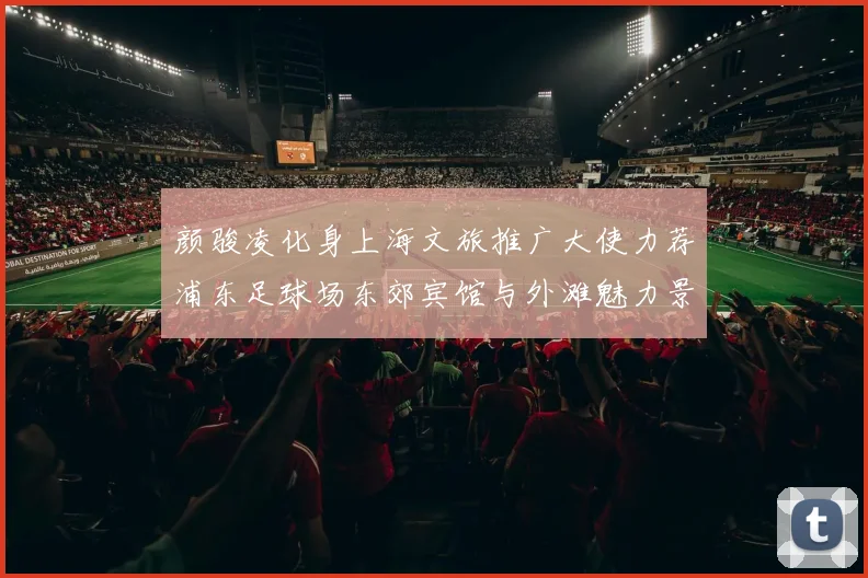 颜骏凌化身上海文旅推广大使力荐浦东足球场东郊宾馆与外滩魅力景点