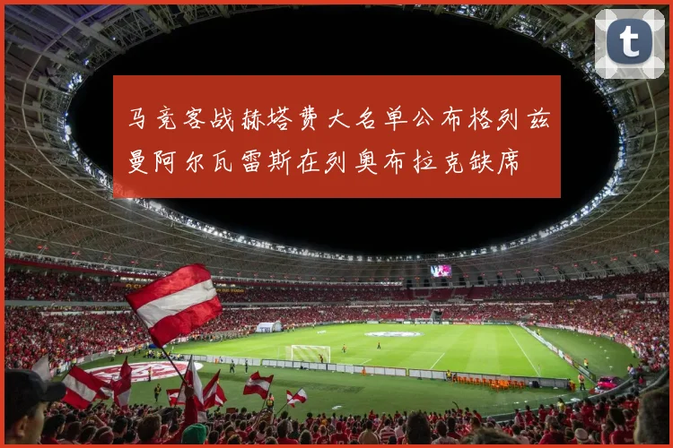 马竞客战赫塔费大名单公布格列兹曼阿尔瓦雷斯在列奥布拉克缺席