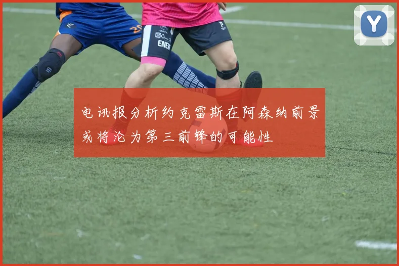 电讯报分析约克雷斯在阿森纳前景或将沦为第三前锋的可能性
