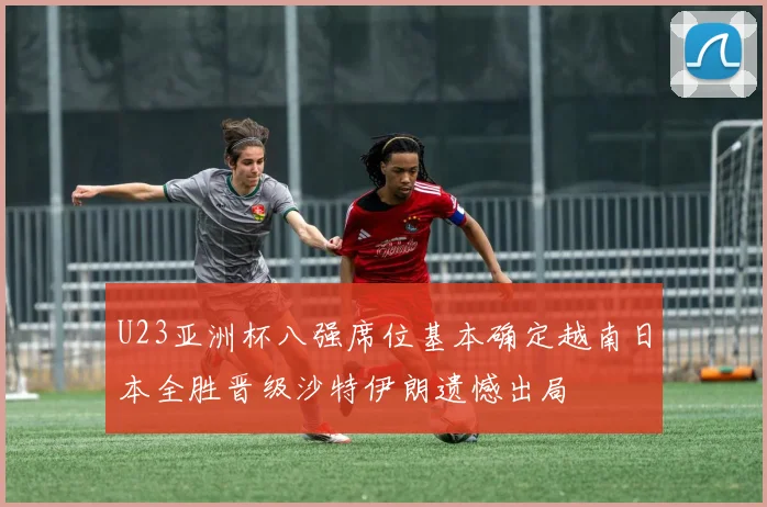 U23亚洲杯八强席位基本确定越南日本全胜晋级沙特伊朗遗憾出局