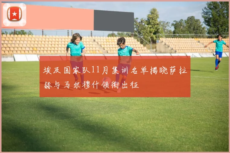 埃及国家队11月集训名单揭晓萨拉赫与马尔穆什领衔出征