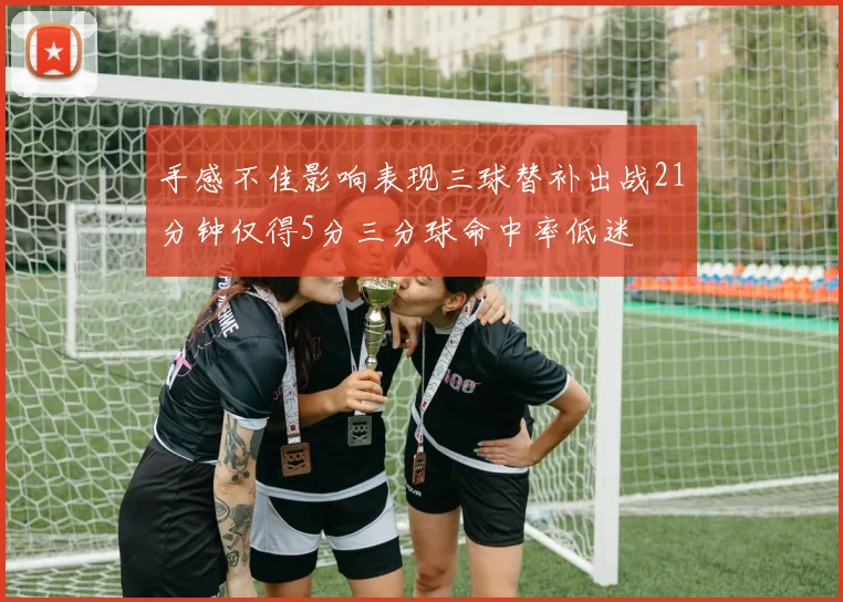 手感不佳影响表现三球替补出战21分钟仅得5分三分球命中率低迷