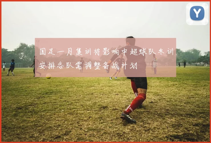 国足一月集训将影响中超球队冬训安排各队需调整备战计划