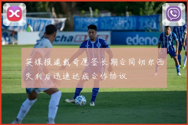 英媒报道戴奇愿签长期合同切尔西失利后迅速达成合作协议