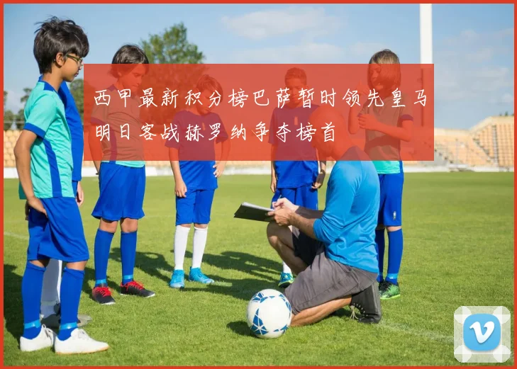 西甲最新积分榜巴萨暂时领先皇马明日客战赫罗纳争夺榜首