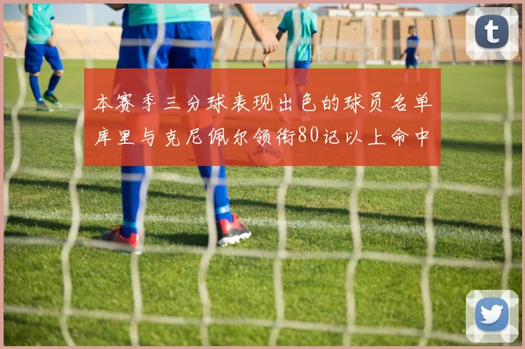 本赛季三分球表现出色的球员名单库里与克尼佩尔领衔80记以上命中率超40
