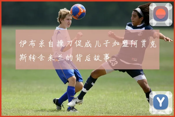 伊布亲自操刀促成儿子加盟阿贾克斯转会米兰的背后故事
