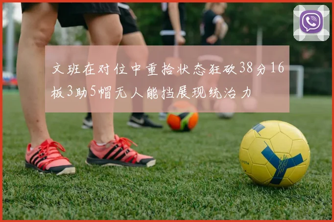 文班在对位中重拾状态狂砍38分16板3助5帽无人能挡展现统治力