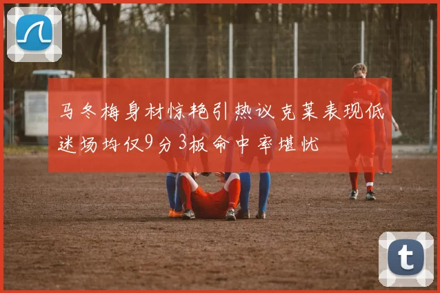 马冬梅身材惊艳引热议克莱表现低迷场均仅9分3板命中率堪忧
