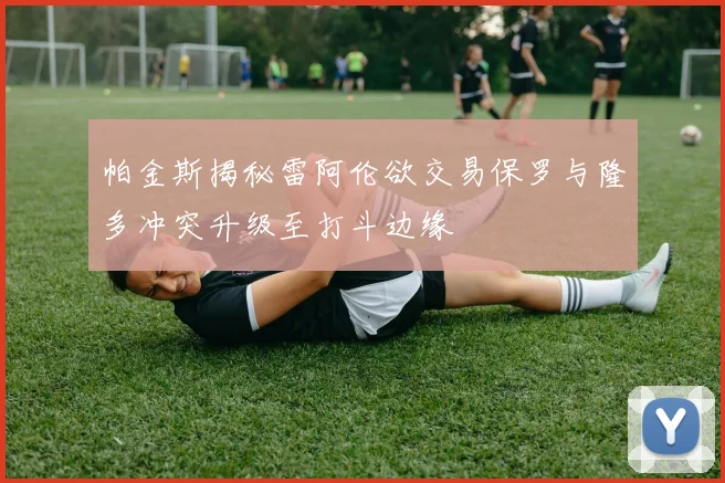帕金斯揭秘雷阿伦欲交易保罗与隆多冲突升级至打斗边缘