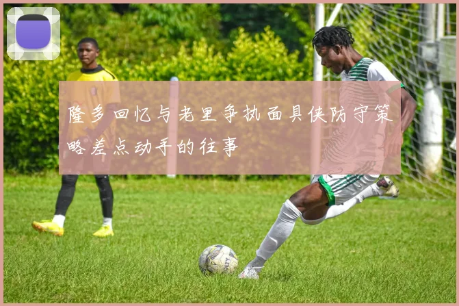隆多回忆与老里争执面具侠防守策略差点动手的往事