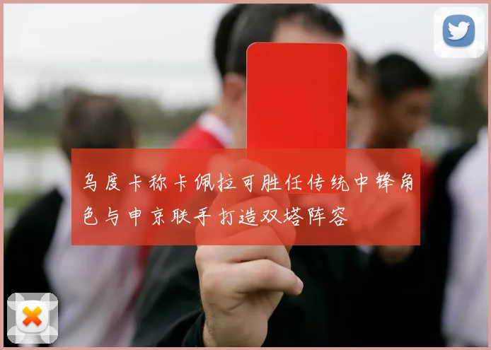 乌度卡称卡佩拉可胜任传统中锋角色与申京联手打造双塔阵容