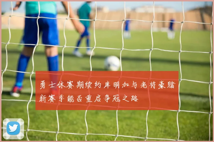 勇士休赛期续约库明加与老将豪赌新赛季能否重启争冠之路