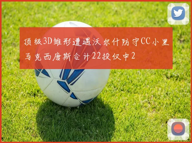 顶级3D雏形遭遇沃尔什防守CC小里马克西唐斯合计22投仅中2