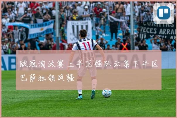 欧冠淘汰赛上半区强队云集下半区巴萨独领风骚