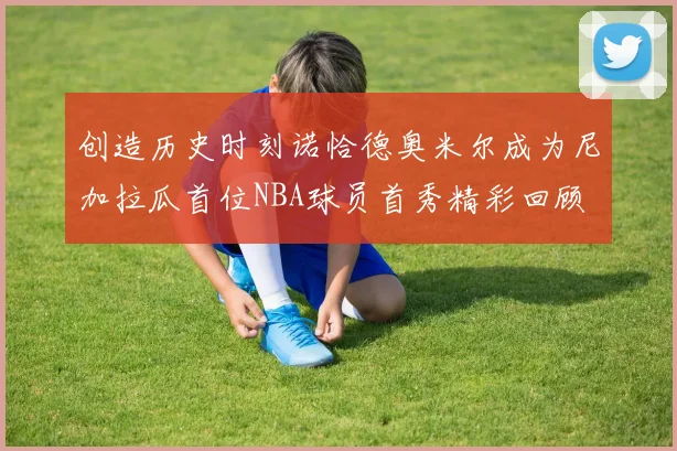 创造历史时刻诺恰德奥米尔成为尼加拉瓜首位NBA球员首秀精彩回顾